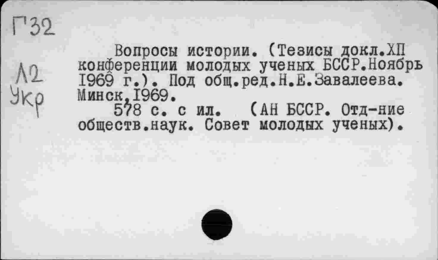 ﻿Вопросы истории. (Тезисы ДОКЛ.ХП конференции молодых ученых БССР.Ноябрь 1969 г.). Под общ.ред.Н.Е.Завалеева. Минск,1969.
5?8 с. с ил. (АН БССР. Отд-ние обществ.наук. Совет молодых ученых).